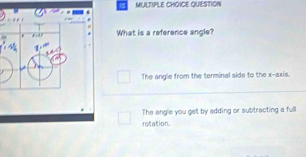 QUESTION
What is a reference angle?
The angle from the terminal side to the x-axis.
The angle you get by adding or subtracting a full
rotation.