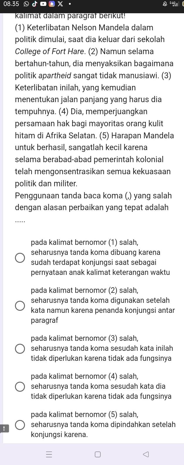 08.35 odot 
kalimat dalam paragraf berikut!
(1) Keterlibatan Nelson Mandela dalam
politik dimulai, saat dia keluar dari sekolah
College of Fort Hare. (2) Namun selama
bertahun-tahun, dia menyaksikan bagaimana
politik apartheid sangat tidak manusiawi. (3)
Keterlibatan inilah, yang kemudian
menentukan jalan panjang yang harus dia
tempuhnya. (4) Dia, memperjuangkan
persamaan hak bagi mayoritas orang kulit
hitam di Afrika Selatan. (5) Harapan Mandela
untuk berhasil, sangatlah kecil karena
selama berabad-abad pemerintah kolonial
telah mengonsentrasikan semua kekuasaan
politik dan militer.
Penggunaan tanda baca koma (,) yang salah
dengan alasan perbaikan yang tepat adalah
_
pada kalimat bernomor (1) salah,
seharusnya tanda koma dibuang karena
sudah terdapat konjungsi saat sebagai
pernyataan anak kalimat keterangan waktu
pada kalimat bernomor (2) salah,
seharusnya tanda koma digunakan setelah
kata namun karena penanda konjungsi antar
paragraf
pada kalimat bernomor (3) salah,
seharusnya tanda koma sesudah kata inilah
tidak diperlukan karena tidak ada fungsinya
pada kalimat bernomor (4) salah,
seharusnya tanda koma sesudah kata dia
tidak diperlukan karena tidak ada fungsinya
pada kalimat bernomor (5) salah,
! seharusnya tanda koma dipindahkan setelah
konjungsi karena.