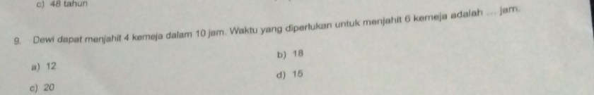 c) 48 tahun
9. Dewi dapat menjahit 4 kemeja dalam 10 jam. Waktu yang diperlukan untuk menjahit 6 kemeja adalah ... jam.
b) 18
a) 12
d) 15
c) 20