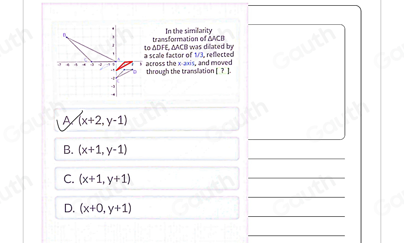 In the similarity 
transformation of △ ACB
o △ DFE, , ΔACB was dilated by 
scale factor of 1/3, reflected 
cross the x-axis, and moved 
through the translation [_?_ ]. 
A (x+2,y-1)

B. (x+1,y-1)
C. (x+1,y+1)

D. (x+0,y+1)