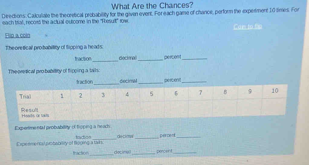 What Are the Chances? 
Directions: Calculate the theoretical probability for the given event. For each game of chance, perform the experiment 10 times. For 
each trial, record the actual outcome in the ''Result' row. 
Con to flip 
Flip a coin 
Theoretical probability of flipping a heads. 
fraction_ decimal _percent_ 
Theoretical probability of flipping a tails: 
Heads or tails 
Experimental probability of flipping a heads 
fraction _decimal _percent_ 
Experimental probability of flipping a tails. 
fraction _decimal_ percent_