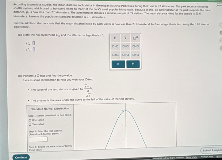 According to previous studies, the mean distance each visitor in Greenspan National Park hikes during their visit is 27 kilometers. The park recently closed its Espa 
shuttle system, which used to transport hikers to many of the park's most popular hiking trails. Because of this, an administrator at the park suspects the mean 
distance, μ, is now less than 27 kilometers. The administrator chooses a random sample of 78 visitors. The mean distance hiked for the sample is 25.6
kilometers. Assume the population standard deviation is 7.1 kilometers. 
Can the administrator conclude that the mean distance hiked by each visitor is now less than 27 kilometers? Perform a hypothesis test, using the 0.05 level of 
significance. 
(a) State the null hypothesis H_0 and the alternative hypothesis H_1. μ overline x
H_0:□
□ □ ≤ □ □ >□
H_1:□
□ ≥ □ □ =□ □ != □
× 
(b) Perform a Z -test and find the p -value. 
Here is some information to help you with your Z -test. 
The value of the test statistic is given by frac overline x-mu sigma .
overline sqrt(n)
The p -value is the area under the curve to the left of the value of the test statistic. 
Submit Assignm 
Continue 
s off Use ! Privacy Center | Acce