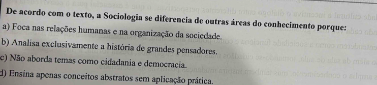 De acordo com o texto, a Sociologia se diferencia de outras áreas do conhecimento porque:
a) Foca nas relações humanas e na organização da sociedade.
b) Analisa exclusivamente a história de grandes pensadores.
c) Não aborda temas como cidadania e democracia.
d) Ensina apenas conceitos abstratos sem aplicação prática.