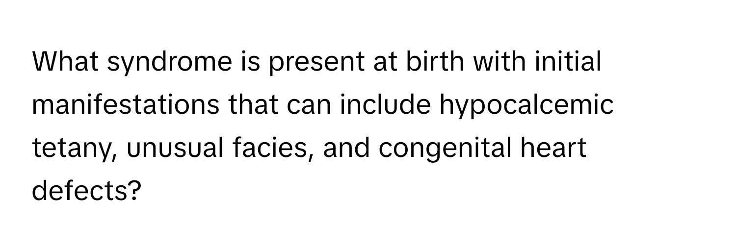 What syndrome is present at birth with initial manifestations that can include hypocalcemic tetany, unusual facies, and congenital heart defects?