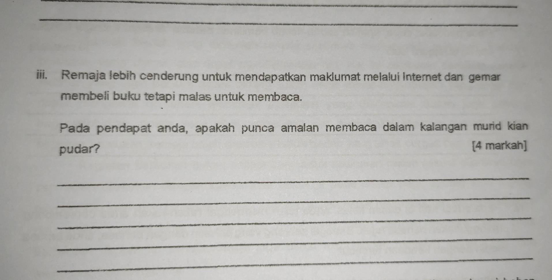 Remaja lebih cenderung untuk mendapatkan maklumat melalui Internet dan gemar 
membeli buku tetapi malas untuk membaca. 
Pada pendapat anda, apakah punca amalan membaca dalam kalangan murid kian 
pudar? 
[4 markah] 
_ 
_ 
_ 
_ 
_