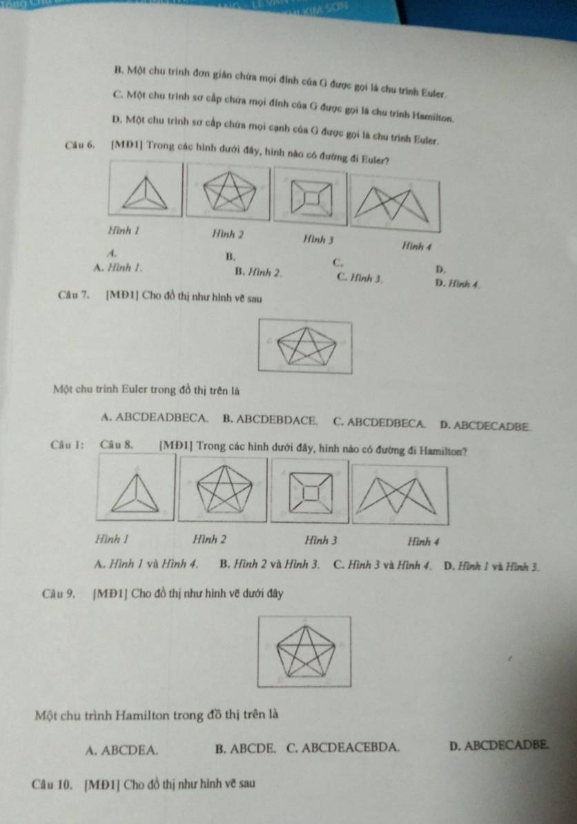 B. Một chu trình đơn giản chứa mọi đỉnh của G được gọi là chu trình Euler.
C. Một chu trình sơ cấp chứa mọi đỉnh của G được gọi là chu trình Hamilton.
D. Một chu trình sơ cấp chứa mọi cạnh của G được gọi là chu trình Euler.
Câu 6. [MD1] Trong các hình đưới đây, hình nào có đường đi Euler?
Hình 1 Hình 2 Hình 3 Hình 4 .4.
B.
C.
D.
A. Hình 1. B. Hình 2. C. Hình 3. D. Hình 4
Câu 7. [MĐ1] Cho đồ thị như hình vẽ sau
Một chu trình Euler trong đồ thị trên là
A. ABCDEADBECA. B. ABCDEBDACE. C. ABCDEDBECA. D. ABCDECADBE
Câu 1: Câu 8. [MĐ1] Trong các hình dưới đây, hình nào có đường đi Hamilton?
Hình 1 Hình 2 Hình 3 Hình 4
A. Hình 1 và Hình 4. B. Hình 2 và Hình 3. C. Hình 3 và Hình 4. D. Hình 1 và Hình 3.
Câu 9, |MĐ1] Cho đồ thị như hình vẽ dưới đây
Một chu trình Hamilton trong đồ thị trên là
A. ABCDEA. B. ABCDE. C. ABCDEACEBDA. D. ABCDECADBE.
Câu 10. [MĐ1] Cho đồ thị như hình vẽ sau