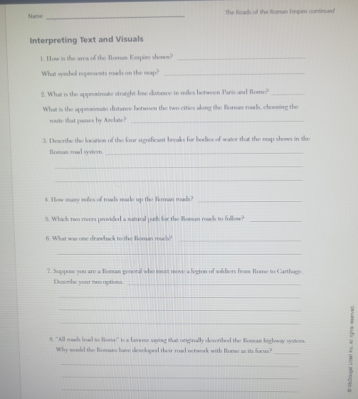 Name _The Roads of the Roman Empire continued 
Interpreting Text and Visuals 
1. How is the area of the Roman Empire shown?_ 
What symbol represents roads on the map?_ 
2. What is the approximate straight-line distance in miles between Paris and Rome?_ 
What is the approximate distance between the two cities along the Roman roads, choosing the 
route that passes by Arelate?_ 
3. Describe the location of the four significant breaks for bodies of water that the map shows in the 
Roman road syster._ 
_ 
_ 
4. How many miles of roads made up the Rornan rads?_ 
5. Which two rivers provided a natural path for the Roman roads to follow?_ 
6. What was one drawback to the Roman roads? 
_ 
_ 
7. Suppose you are a Roman general who must move a legion of soldiers from Rome to Carthage. 
Describe your two options._ 
_ 
_ 
_ 
8. ''All roads lead to Rome'' is a famous saying that originally described the Roman highway syster. 
Why would the Romans have developed their read network with Rome as its focus? 
_ 
_ 
_ 
_