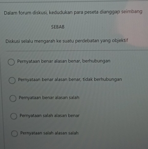 Dalam forum diskusi, kedudukan para peseta dianggap seimbang
SEBAB
Diskusi selalu mengarah ke suatu perdebatan yang objektif
Pernyataan benar alasan benar, berhubungan
Pernyataan benar alasan benar, tidak berhubungan
Pernyataan benar alasan salah
Pernyataan salah alasan benar
Pernyataan salah alasan salah