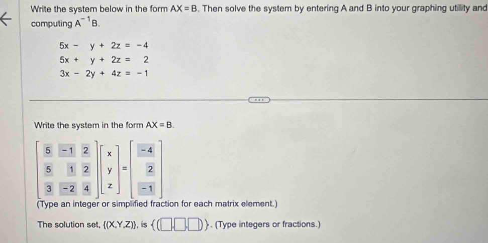 Write the system below in the form AX=B. Then solve the system by entering A and B into your graphing utility and 
computing A^(-1)B.
5x-y+2z=-4
5x+y+2z=2
3x-2y+4z=-1
Write the system in the form AX=B.
beginbmatrix  5/8 51&frac 2 frac 8 5/3 & 2/4 endbmatrix beginbmatrix x y zendbmatrix =beginbmatrix  (-4)/2   2/-1 endbmatrix
(Type an integer or simplified fraction for each matrix element.) 
The solution set,  (X,Y,Z) , is  (□ ,□ ,□ ). (Type integers or fractions.)