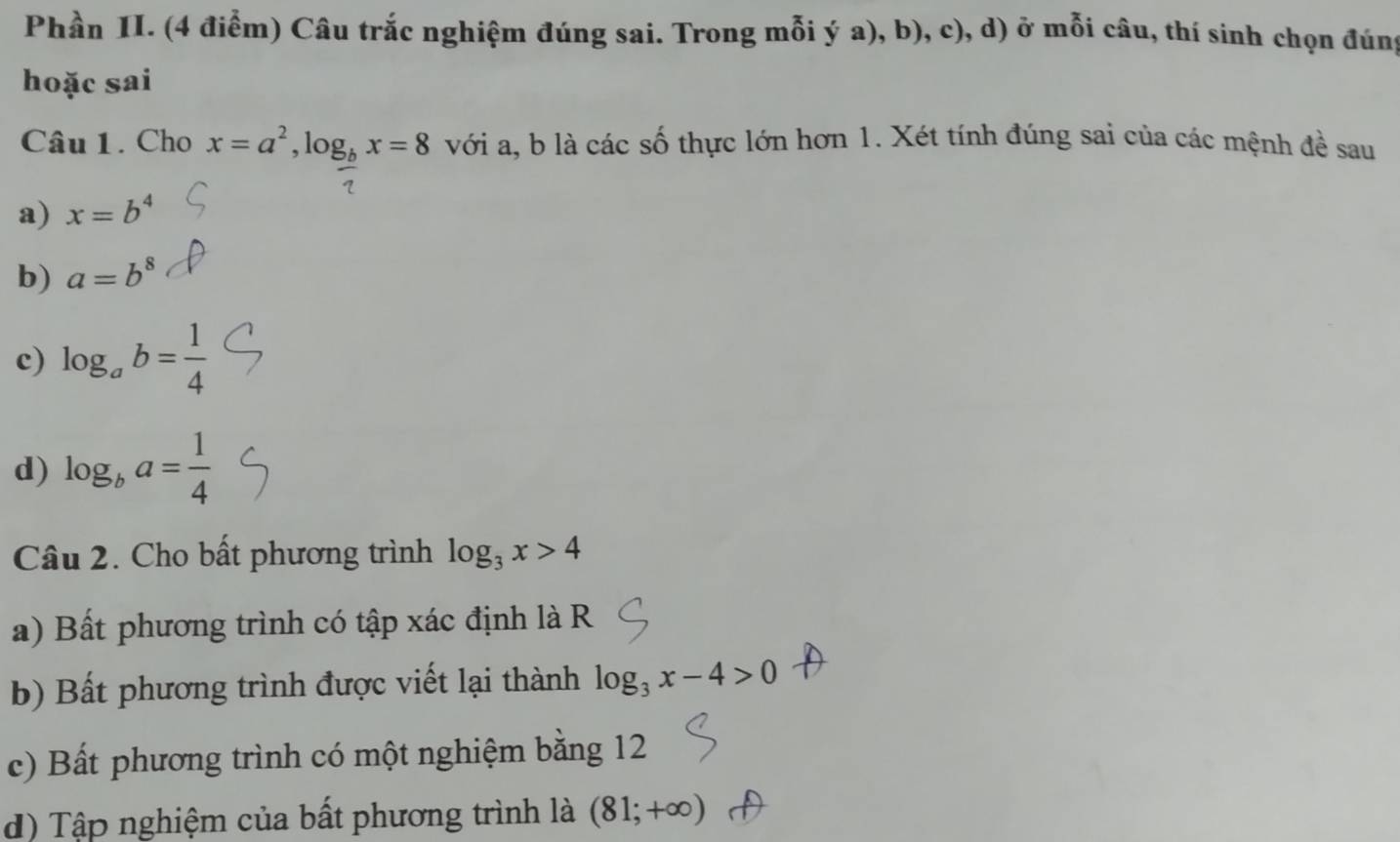 Phần II. (4 điểm) Câu trắc nghiệm đúng sai. Trong mỗi ý a), b), c), d) ở mỗi câu, thí sinh chọn đúng
hoặc sai
Câu 1. Cho x=a^2, log _bx=8 với a, b là các số thực lớn hơn 1. Xét tính đúng sai của các mệnh đề sau
a) x=b^4
b) a=b^8
c) log _ab= 1/4 
d) log _ba= 1/4 
Câu 2. Cho bất phương trình log _3x>4
a) Bất phương trình có tập xác định là R
b) Bất phương trình được viết lại thành log _3x-4>0
c) Bất phương trình có một nghiệm bằng 12
d) Tập nghiệm của bất phương trình là (81;+∈fty )