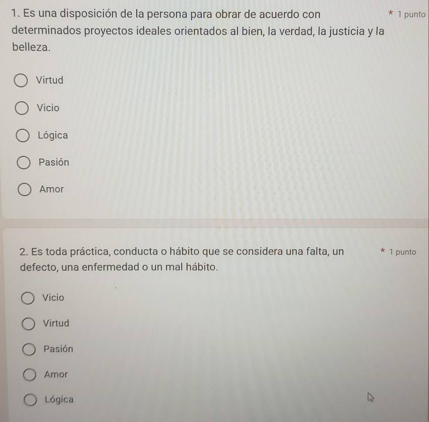 Es una disposición de la persona para obrar de acuerdo con 1 punto
determinados proyectos ideales orientados al bien, la verdad, la justicia y la
belleza.
Virtud
Vicio
Lógica
Pasión
Amor
2. Es toda práctica, conducta o hábito que se considera una falta, un * 1 punto
defecto, una enfermedad o un mal hábito.
Vicio
Virtud
Pasión
Amor
Lógica