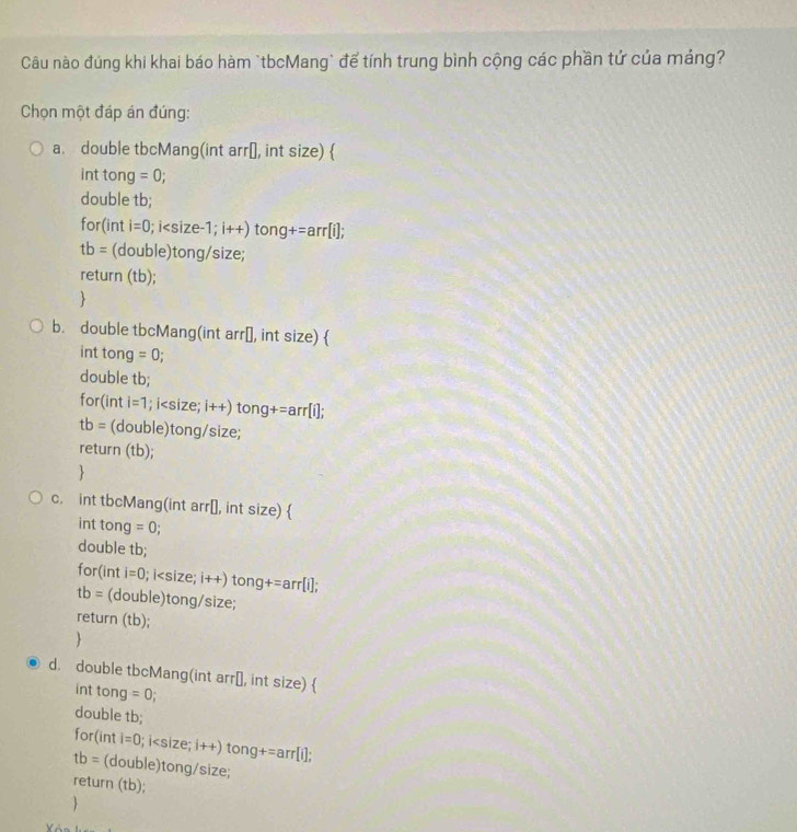 Câu nào đúng khi khai báo hàm `tbcMang` để tính trung bình cộng các phần tứ của mảng?
Chọn một đáp án đúng:
a. double tbcMang(int arr[, int size) 
int tong =0; 
double tb;
for(int i=0; i
tb= (double)tong/size;
return (tb);
b. double tbcMang(int arr￥, int size) 
int tong =0; 
double tb;
for(int i=1; i i++) tong+=arr[i];
tb= (double)tong/size;
return (tb);

c. int tbcMang(int arr[], int size) 
int tong =0; 
double tb;
for (inti=0; i i++) tong+=arr[i];
tb= (double)tong/size;
return (tb);

d. double tbcMang(int arr[, int size) 
int tong =0
double tb;
for(int i=0; i
tb= (double)tong/size;
return (tb);
