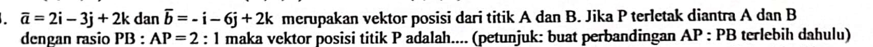 overline a=2i-3j+2kdanoverline b=-i-6j+2k merupakan vektor posisi dari titik A dan B. Jika P terletak diantra A dan B
dengan rasio PB : AP=2 : 1 maka vektor posisi titik P adalah.... (petunjuk: buat perbandingan AP : PB terlebih dahulu)