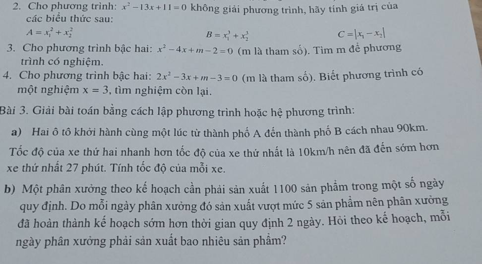 Cho phương trình: x^2-13x+11=0 không giải phương trình, hãy tính giá trị của 
các biểu thức sau:
A=x_1^(2+x_2^2
B=x_1^3+x_2^3
C=|x_1)-x_2|
3. Cho phương trình bậc hai: x^2-4x+m-2=0 (m là tham số). Tìm m để phương 
trình có nghiệm. 
4. Cho phương trình bậc hai: 2x^2-3x+m-3=0 (m là tham số). Biết phương trình có 
một nghiệm x=3 , tìm nghiệm còn lại. 
Bài 3. Giải bài toán bằng cách lập phương trình hoặc hệ phương trình: 
a) Hai ô tô khởi hành cùng một lúc từ thành phố A đến thành phố B cách nhau 90km. 
Tốc độ của xe thứ hai nhanh hơn tốc độ của xe thứ nhất là 10km/h nên đã đến sớm hơn 
xe thứ nhất 27 phút. Tính tốc độ của mỗi xe. 
b) Một phân xưởng theo kế hoạch cần phải sản xuất 1100 sản phẩm trong một số ngày 
quy định. Do mỗi ngày phân xưởng đó sản xuất vượt mức 5 sản phẩm nên phân xưởng 
đã hoàn thành kế hoạch sớm hơn thời gian quy định 2 ngày. Hỏi theo kế hoạch, mỗi 
ngày phần xưởng phải sản xuất bao nhiêu sản phầm?