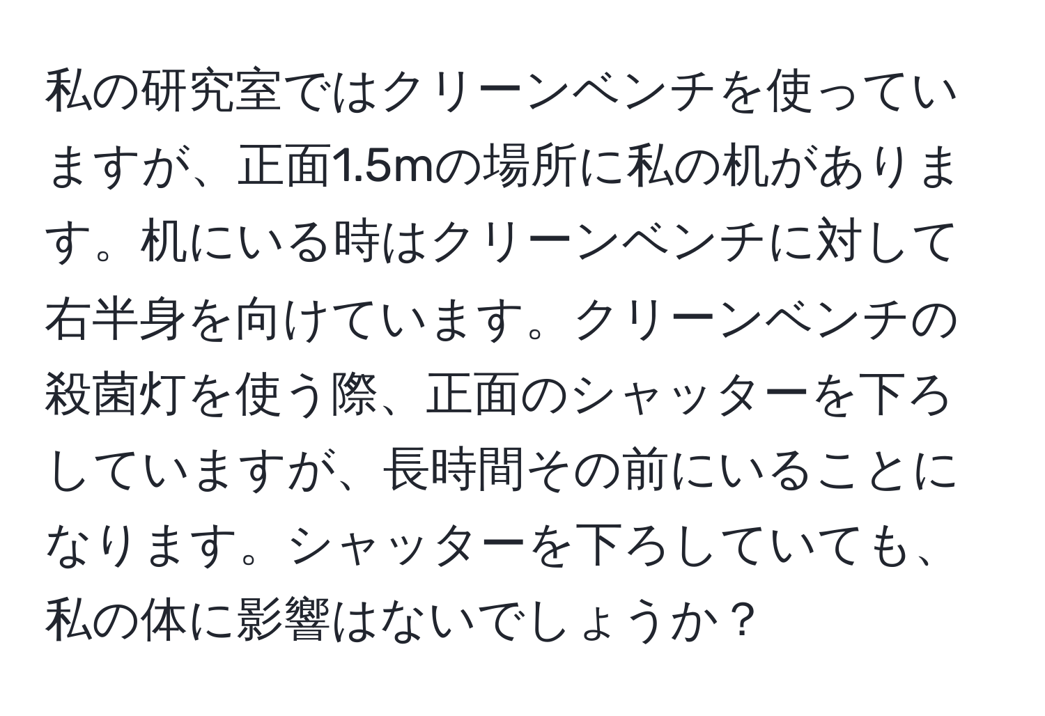 私の研究室ではクリーンベンチを使っていますが、正面1.5mの場所に私の机があります。机にいる時はクリーンベンチに対して右半身を向けています。クリーンベンチの殺菌灯を使う際、正面のシャッターを下ろしていますが、長時間その前にいることになります。シャッターを下ろしていても、私の体に影響はないでしょうか？