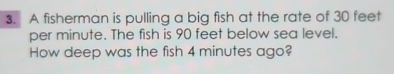 A fisherman is pulling a big fish at the rate of 30 feet
per minute. The fish is 90 feet below sea level. 
How deep was the fish 4 minutes ago?