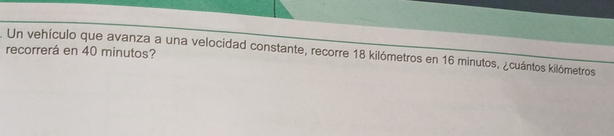 recorrerá en 40 minutos? 
Un vehículo que avanza a una velocidad constante, recorre 18 kilómetros en 16 minutos, ¿cuántos kilómetros
