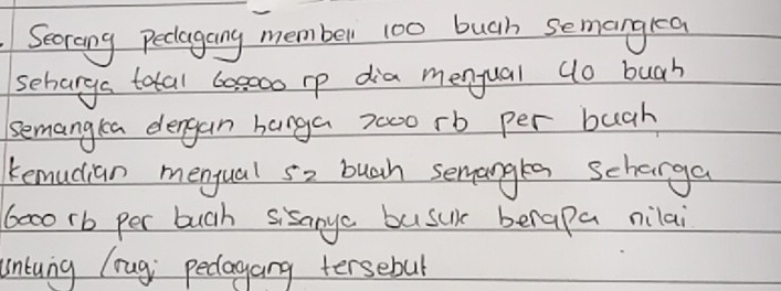 Secrong peclagang member 100 buah semangkea 
seharga total 60s000 rp dia menqual (o buah 
semangta dengan banga 7000 rb per buch 
kemudian mengual s2 buah semangea scharga
6000 rb per buch sisanye busuk berapa nilai 
untung lrug pedlagang tersebul