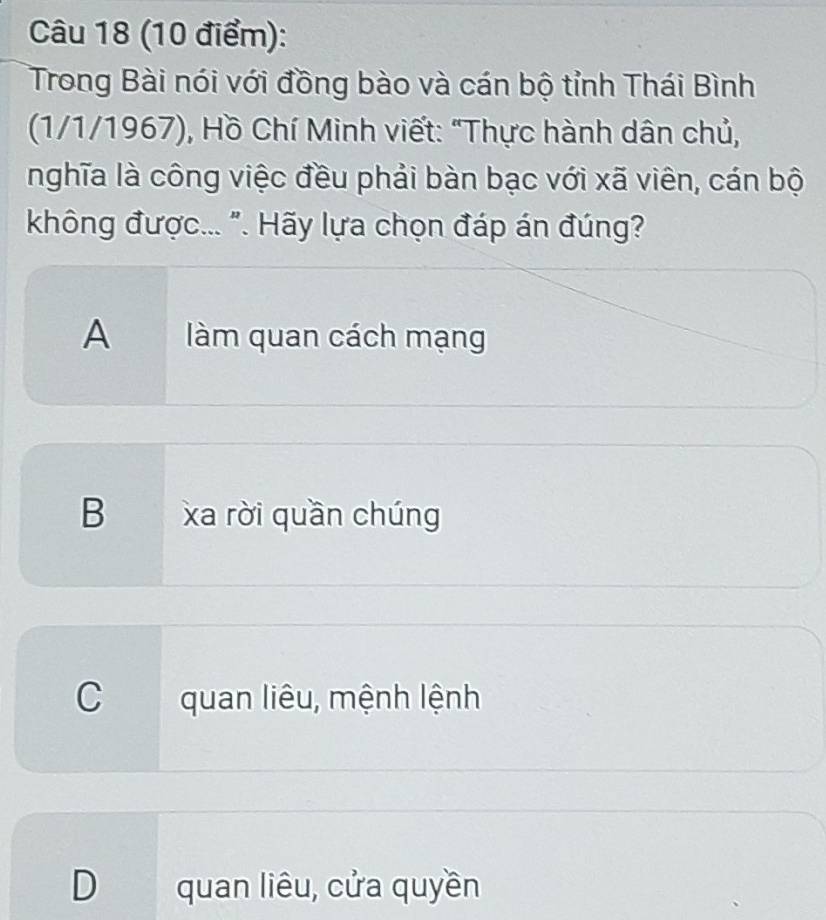 Trong Bài nói với đồng bào và cán bộ tỉnh Thái Bình
(1/1/1967), Hồ Chí Minh viết: "Thực hành dân chủ,
nghĩa là công việc đều phải bàn bạc với xã viên, cán bộ
không được... ". Hãy lựa chọn đáp án đúng?
A àm quan cách mạng
B xa rời quần chúng
C quan liêu, mệnh lệnh
D quan liêu, cửa quyền