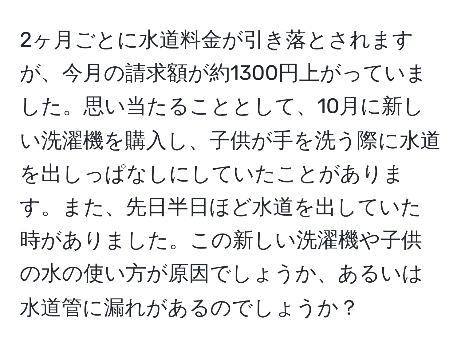 2ヶ月ごとに水道料金が引き落とされますが、今月の請求額が約1300円上がっていました。思い当たることとして、10月に新しい洗濯機を購入し、子供が手を洗う際に水道を出しっぱなしにしていたことがあります。また、先日半日ほど水道を出していた時がありました。この新しい洗濯機や子供の水の使い方が原因でしょうか、あるいは水道管に漏れがあるのでしょうか？