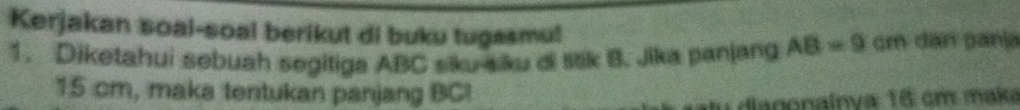 Kerjakan soal-soal berikut di buku tugasmu! 
1. Diketahui sebuah segitiga ABC siku-siku di stk B. Jika panjang AB=9 cm dan panja
15 cm, maka tentukan panjang BC! 
diagonainya 16 cm maka