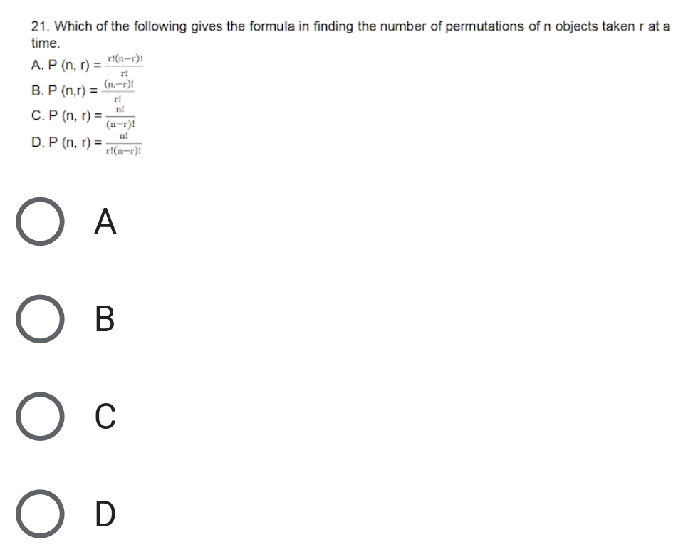 Which of the following gives the formula in finding the number of permutations of n objects taken r at a
time.
A. P(n,r)= (r!(n-r)!)/r! 
B. P(n,r)= ((n,-r)!)/r! 
C. P(n,r)= n!/(n-r)! 
D. P(n,r)= n!/r!(n-r)! 
A
B
C
D