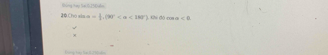 Đúng hay Sai; 0.25Điểm
20.Cho sin alpha = 1/3 , (90° <180°). Khi đó cos alpha <0</tex>. 
× 
Đúng hay Sai 0.25Điểm