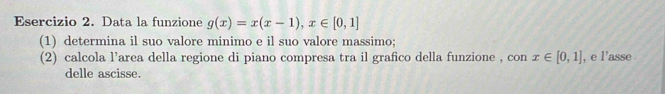 Data la funzione g(x)=x(x-1), x∈ [0,1]
(1) determina il suo valore minimo e il suo valore massimo; 
(2) calcola l’area della regione di piano compresa tra il grafico della funzione , con x∈ [0,1] , e l'asse . 
delle ascisse.