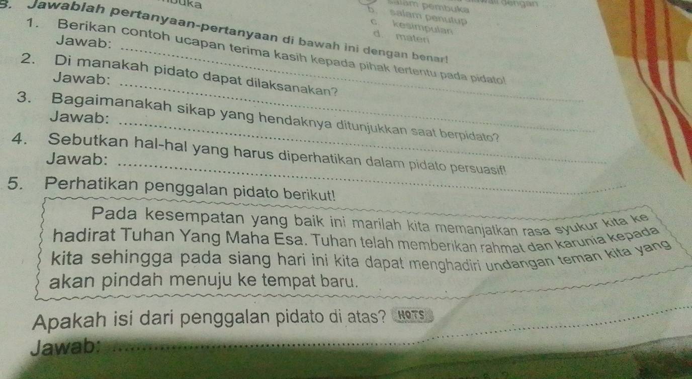 wal gengan
b. salam penutup
c. kesimpulan
B. Jawablah pertanyaan-pertanyaan di bawah ini dengan benar
d. mater
Jawab:
1. Berikan contoh ucapan terima kasih kepada pihak tertentu pada pidato
_
2. Di manakah pidato dapat dilaksanakan?
Jawab:
Jawab:
3. Bagaimanakah sikap yang hendaknya ditunjukkan saat berpidato?
_
4. Sebutkan hal-hal yang harus diperhatikan dalam pidato persuasif!
Jawab:
5. Perhatikan penggalan pidato berikut!
Pada kesempatan yang baik ini marilah kita memanjatkan rasa syukur kita ke
hadirat Tuhan Yang Maha Esa. Tuhan telah memberikan rahmat dan karunia kepada
kita sehingga pada siang hari ini kita dapat menghadiri undangan teman kita yang
akan pindah menuju ke tempat baru.
Apakah isi dari penggalan pidato di atas? RoTs
Jawab:
_
_