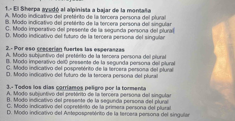 1.- El Sherpa ayudó al alpinista a bajar de la montaña
A. Modo indicativo del pretérito de la tercera persona del plural
B. Modo indicativo del pretérito de la tercera persona del singular
C. Modo imperativo del presente de la segunda persona del plural
D. Modo indicativo del futuro de la tercera persona del singular
2.- Por eso crecerían fuertes las esperanzas
A. Modo subjuntivo del pretérito de la tercera persona del plural
B. Modo imperativo del0 presente de la segunda persona del plural
C. Modo indicativo del pospretérito de la tercera persona del plural
D. Modo indicativo del futuro de la tercera persona del plural
3.- Todos los días corríamos peligro por la tormenta
A. Modo subjuntivo del pretérito de la tercera persona del singular
B. Modo indicativo del presente de la segunda persona del plural
C. Modo indicativo del copretérito de la primera persona del plural.
D. Modo indicativo del Antepospretérito de la tercera persona del singular