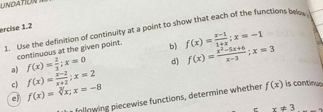 UNDATIONT 
ercise 1.2 
1. Use the definition of continuity at a point to show that each of the functions below 
continuous at the given point. 
b) f(x)= (x-1)/1+x ; x=-1
a) f(x)= 2/3 ; x=0
d) f(x)= (x^2-5x+6)/x-3 ; x=3
c) f(x)= (x-2)/x+2 ; x=2 is continuo 
e) f(x)=sqrt[3](x); x=-8
o ow n iecew ise functions, determine whether f(x)
C x!= 3