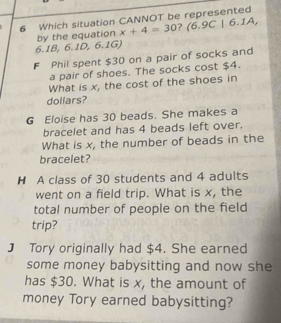 Which situation CANNOT be represented
by the equation x+4=30 ? (6.9C|6.1A,
6.1B, 6.1D, 6.1G)
F Phil spent $30 on a pair of socks and
a pair of shoes. The socks cost $4.
What is x, the cost of the shoes in
dollars?
G Eloise has 30 beads. She makes a
bracelet and has 4 beads left over.
What is x, the number of beads in the
bracelet?
H A class of 30 students and 4 adults
went on a field trip. What is x, the
total number of people on the field
trip?
J Tory originally had $4. She earned
some money babysitting and now she
has $30. What is x, the amount of
money Tory earned babysitting?