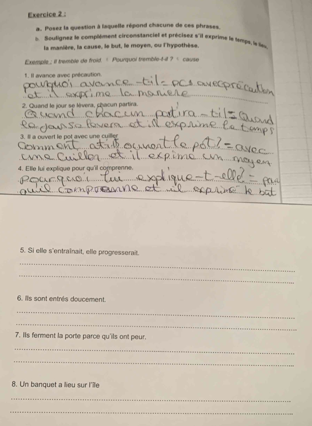 Posez la question à laquelle répond chacune de ces phrases. 
b. Soulignez le complément circonstanciel et précisez s'il exprime le temps, le lieu 
la manière, la cause, le but, le moyen, ou l'hypothèse. 
Exemple_; Il tremble de froid. * Pourquoi tremble-t-il ? < cause 
1. Il avance avec précaution. 
_ 
_ 
2. Quand le jour se lèvera, chacun partira. 
_ 
_ 
3. Il a ouvert le pot avec une cuiller 
_ 
_ 
4. Elle lui explique pour qu'il comprenne. 
_ 
_ 
5. Si elle s'entraînait, elle progresserait. 
_ 
_ 
6. Ils sont entrés doucement. 
_ 
_ 
7. IIs ferment la porte parce qu'ils ont peur. 
_ 
_ 
8. Un banquet a lieu sur l'île 
_ 
_