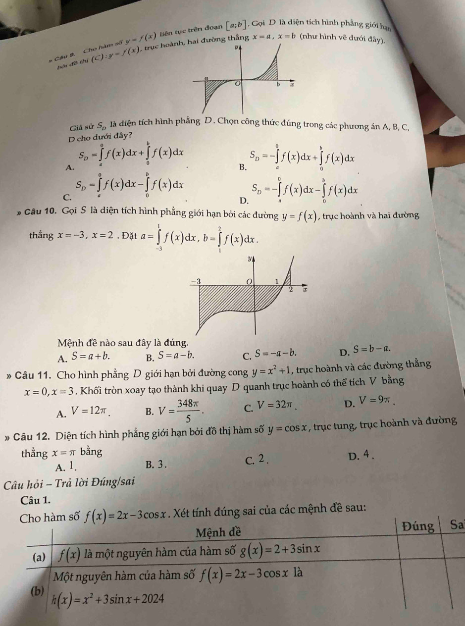 x=a,x=b (như hình vẽ dưới đây).
* Câu 9. Cho hàm số y=f(x) liên tục trên đoạn [a;b] Gọi D là diện tích hình phẳng giới hạn
bởi đồ thị (C):y=f(x) , trục hoành đường thắng
Giả sử S_D là diện tích hình phẳng D. Chọn công thức đúng trong các phương án A, B, C,
D cho dưới đây?
A. S_D=∈tlimits _a^(0f(x)dx+∈tlimits _0^bf(x)dx
B. S_D)=-∈tlimits _a^(0f(x)dx+∈tlimits _0^bf(x)dx
C. S_D)=∈tlimits _a^(0f(x)dx-∈tlimits _0^bf(x)dx S_D)=-∈tlimits _a^(0f(x)dx-∈tlimits _0^bf(x)dx
D.
* Câu 10. Gọi S là diện tích hình phẳng giới hạn bởi các đường y=f(x) , trục hoành và hai đường
thẳng x=-3,x=2. Đặt a=∈tlimits _(-3)^1f(x)dx,b=∈tlimits _1^2f(x)dx.
Mệnh đề nào sau đây là đúng.
A. S=a+b. B. S=a-b. C. S=-a-b. D. S=b-a.
» Câu 11. Cho hình phẳng D giới hạn bởi đường cong y=x^2)+1 , trục hoành và các đường thẳng
x=0,x=3. Khối tròn xoay tạo thành khi quay D quanh trục hoành có thể tích V bằng
A. V=12π . B. V= 348π /5 . C. V=32π . D. V=9π .
* Câu 12. Diện tích hình phẳng giới hạn bởi đồ thị hàm số y=cos x , trục tung, trục hoành và đường
thằng x=π bằng
A. 1. B. 3. C. 2 .
D. 4 .
Câu hỏi - Trả lời Đúng/sai
Câu 1.
Cho hàm số f(x)=2x-3cos x. Xét tính đúng sai của các mệnh đề sau:
a