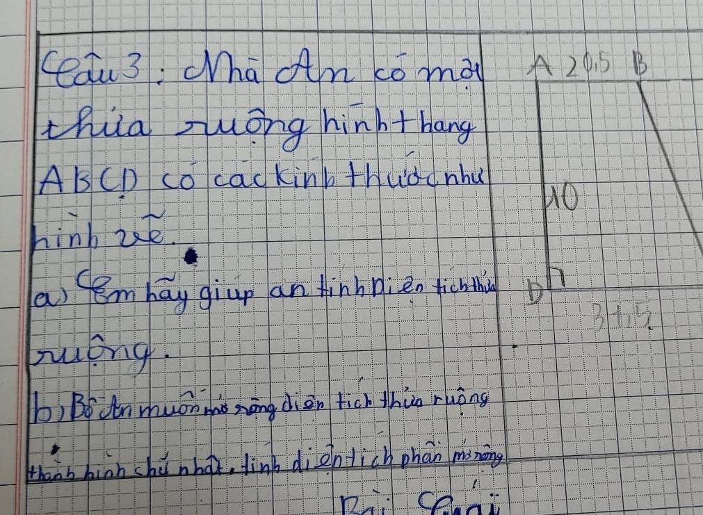 Cau3: "ha an co mài 
thia zuong hinhthang 
AB CD co cac kink thuddnhu 
hinb ut. 
as tembay giup an finbnien tichthing 
róng. 
b) Bodnmuon me nāng diàn tich thuo ruòng 
thans bion shi nhot, linb dientich phan moning 
Rce-