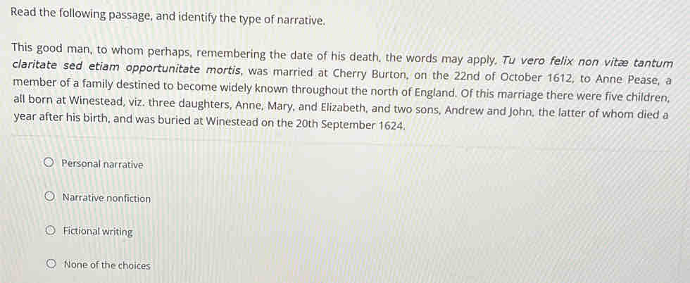 Read the following passage, and identify the type of narrative.
This good man, to whom perhaps, remembering the date of his death, the words may apply. Tu vero felix non vitæ tantum
claritate sed etiam opportunitate mortis, was married at Cherry Burton, on the 22nd of October 1612, to Anne Pease, a
member of a family destined to become widely known throughout the north of England. Of this marriage there were five children,
all born at Winestead, viz. three daughters, Anne, Mary, and Elizabeth, and two sons, Andrew and John, the latter of whom died a
year after his birth, and was buried at Winestead on the 20th September 1624.
Personal narrative
Narrative nonfiction
Fictional writing
None of the choices