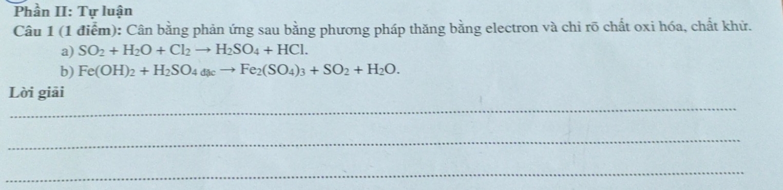 Phần II: Tự luận 
Câu 1 (1 điểm): Cân bằng phản ứng sau bằng phương pháp thăng bằng electron và chi rõ chất oxi hóa, chất khử. 
a) SO_2+H_2O+Cl_2to H_2SO_4+HCl. 
b) Fe(OH)_2+H_2SO_4dacto Fe_2(SO_4)_3+SO_2+H_2O. 
_ 
Lời giải 
_ 
_