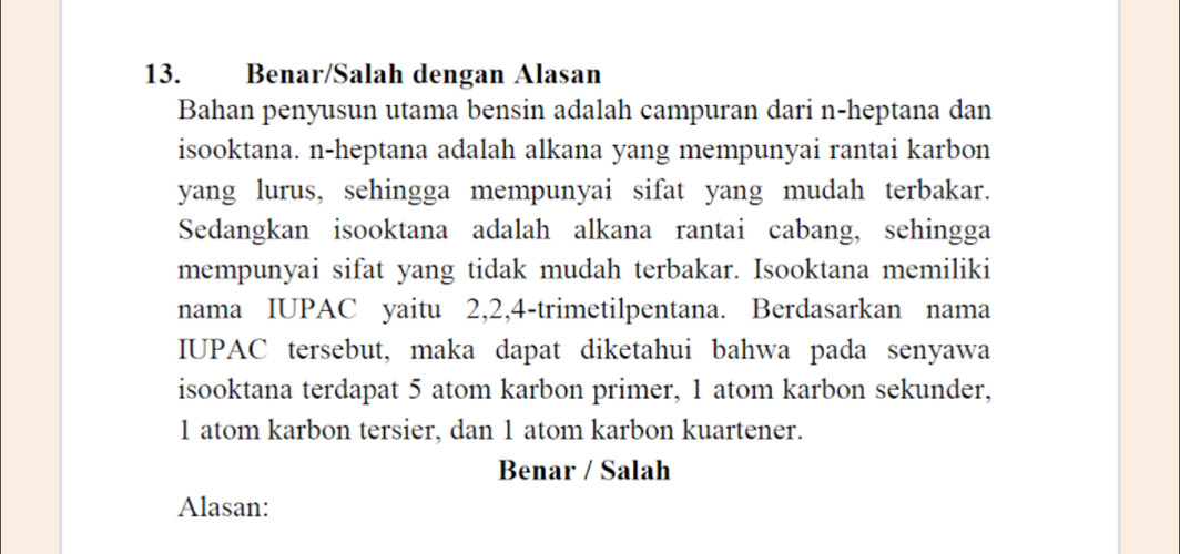 Benar/Salah dengan Alasan 
Bahan penyusun utama bensin adalah campuran dari n-heptana dan 
isooktana. n-heptana adalah alkana yang mempunyai rantai karbon 
yang lurus, sehingga mempunyai sifat yang mudah terbakar. 
Sedangkan isooktana adalah alkana rantai cabang, sehingga 
mempunyai sifat yang tidak mudah terbakar. Isooktana memiliki 
nama IUPAC yaitu 2, 2, 4 -trimetilpentana. Berdasarkan nama 
IUPAC tersebut, maka dapat diketahui bahwa pada senyawa 
isooktana terdapat 5 atom karbon primer, 1 atom karbon sekunder,
1 atom karbon tersier, dan 1 atom karbon kuartener. 
Benar / Salah 
Alasan: