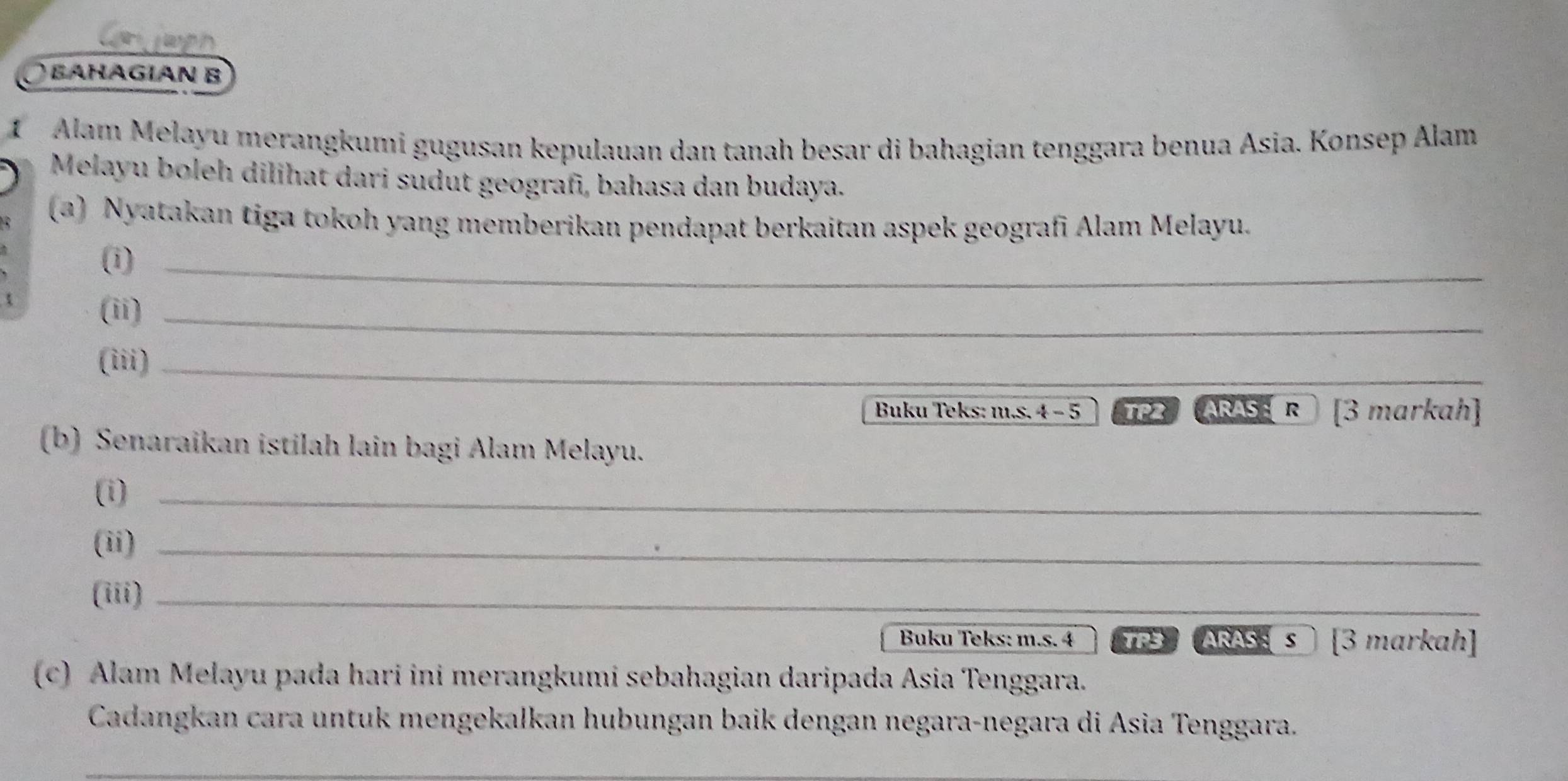 Can japh 
BAHAGIAN B 
1 Alam Melayu merangkumi gugusan kepulauan dan tanah besar di bahagian tenggara benua Asia. Konsep Alam 
Melayu boleh dilihat dari südut geografī, bahasa dan budaya. 
(a) Nyatakan tiga tokoh yang memberikan pendapat berkaitan aspek geografi Alam Melayu. 
(i)_ 
(ii)_ 
(iii)_ 
Buku Teks: m.s. 4 − 5 TP2 ARAS : R [3 markah] 
(b) Senaraïkan istilah lain bagi Alam Melayu. 
(i)_ 
(ii)_ 
(iii)_ 
Buku Teks: m.s. 4 TPS ARAS: s) [3 markah] 
(c) Alam Melayu pada hari ini merangkumi sebahagian daripada Asia Tenggara. 
Cadangkan cara untuk mengekalkan hubungan baik dengan negara-negara di Asia Tenggara. 
_