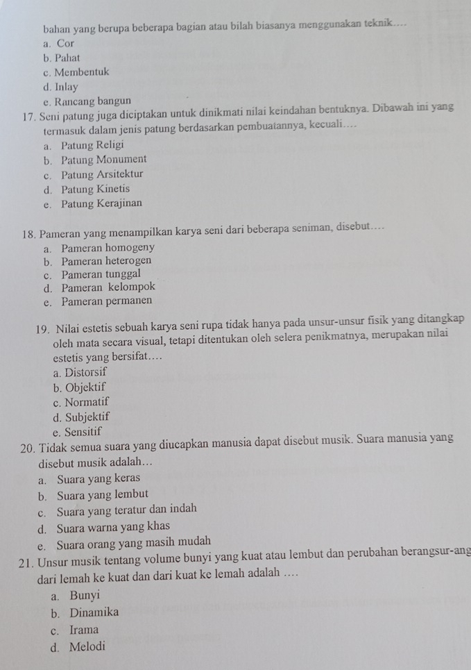 bahan yang berupa beberapa bagian atau bilah biasanya menggunakan teknik....
a. Cor
b. Pahat
c. Membentuk
d. Inlay
e. Rancang bangun
17. Seni patung juga diciptakan untuk dinikmati nilai keindahan bentuknya. Dibawah ini yang
termasuk dalam jenis patung berdasarkan pembuatannya, kecuali…..
a. Patung Religi
b. Patung Monument
c. Patung Arsitektur
d. Patung Kinetis
e. Patung Kerajinan
18. Pameran yang menampilkan karya seni dari beberapa seniman, disebut…..
a. Pameran homogeny
b. Pameran heterogen
c. Pameran tunggal
d. Pameran kelompok
e. Pameran permanen
19. Nilai estetis sebuah karya seni rupa tidak hanya pada unsur-unsur fisik yang ditangkap
oleh mata secara visual, tetapi ditentukan oleh selera penikmatnya, merupakan nilai
estetis yang bersifat..
a. Distorsif
b. Objektif
c. Normatif
d. Subjektif
e. Sensitif
20. Tidak semua suara yang diucapkan manusia dapat disebut musik. Suara manusia yang
disebut musik adalah…
a. Suara yang keras
b. Suara yang lembut
c. Suara yang teratur dan indah
d. Suara warna yang khas
e. Suara orang yang masih mudah
21. Unsur musik tentang volume bunyi yang kuat atau lembut dan perubahan berangsur-ang
dari lemah ke kuat dan dari kuat ke lemah adalah …
a. Bunyi
b. Dinamika
c. Irama
d. Melodi