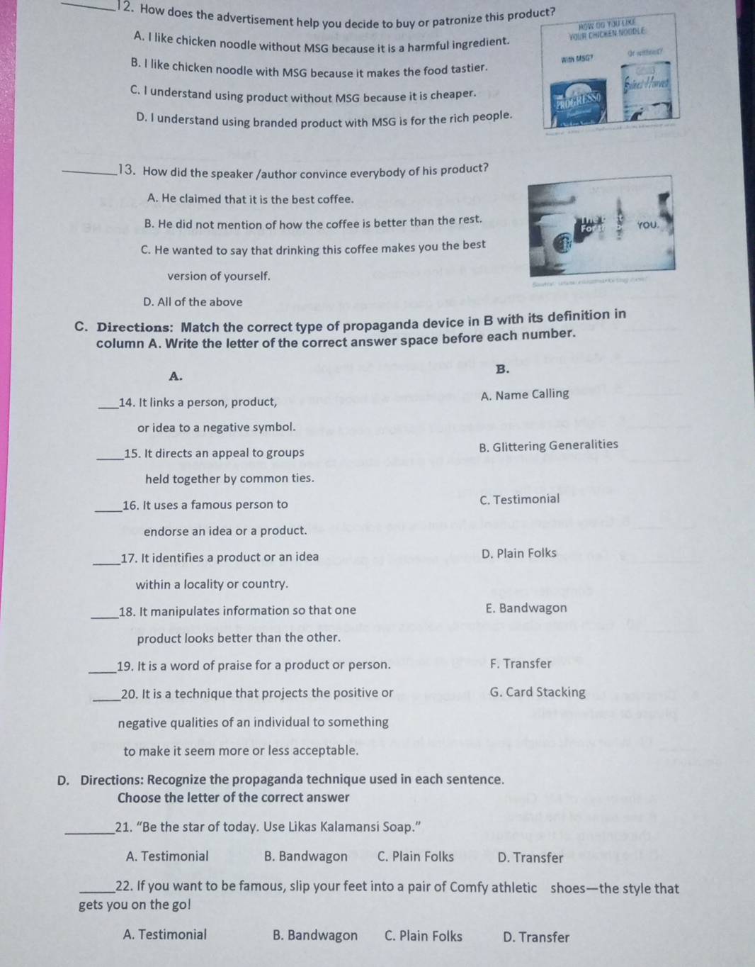 How does the advertisement help you decide to buy or patronize this product?
A. I like chicken noodle without MSG because it is a harmful ingredient
B. I like chicken noodle with MSG because it makes the food tastier.
C. I understand using product without MSG because it is cheaper.
D. I understand using branded product with MSG is for the rich people.
_13. How did the speaker /author convince everybody of his product?
A. He claimed that it is the best coffee.
B. He did not mention of how the coffee is better than the rest.
C. He wanted to say that drinking this coffee makes you the best
version of yourself.
D. All of the above
C. Directions: Match the correct type of propaganda device in B with its definition in
column A. Write the letter of the correct answer space before each number.
A.
B.
_14. It links a person, product, A. Name Calling
or idea to a negative symbol.
_15. It directs an appeal to groups B. Glittering Generalities
held together by common ties
_
16. It uses a famous person to C. Testimonial
endorse an idea or a product.
_
17. It identifies a product or an idea D. Plain Folks
within a locality or country.
_
18. It manipulates information so that one E. Bandwagon
product looks better than the other.
_19. It is a word of praise for a product or person. F. Transfer
_20. It is a technique that projects the positive or G. Card Stacking
negative qualities of an individual to something
to make it seem more or less acceptable.
D. Directions: Recognize the propaganda technique used in each sentence.
Choose the letter of the correct answer
_21. “Be the star of today. Use Likas Kalamansi Soap.”
A. Testimonial B. Bandwagon C. Plain Folks D. Transfer
_22. If you want to be famous, slip your feet into a pair of Comfy athletic shoes—the style that
gets you on the go!
A. Testimonial B. Bandwagon C. Plain Folks D. Transfer