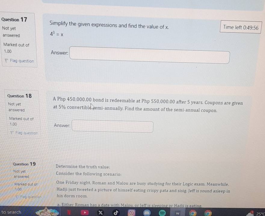 Simplify the given expressions and find the value of x. Time left 0:49:56
Not yet
answered 4^3=x
Marked out of
1.00 Answer: □ 
Flag question
Question 18 A Php 450,000.00 bond is redeemable at Php 550,000.00 after 5 years. Coupons are given
Not yet at 5% convertible remi-annually. Find the amount of the semi-annual coupon.
answered
Marked out of
1.00
Answer: □ 
* Fiag question
Question 19 Determine the truth value:
Not yet Consider the following scenario:
answered
Marked out of One Friday night, Roman and Malou are busy studying for their Logic exam. Meanwhile,
1.00 Hadji just tweeted a picture of himself eating crispy pata and sisig. Jeff is sound asleep in
V Flag question his dorm room.
a. Either Roman has a date with Malou, or leff is sleeping or Hadji is eating.
to search 25°C