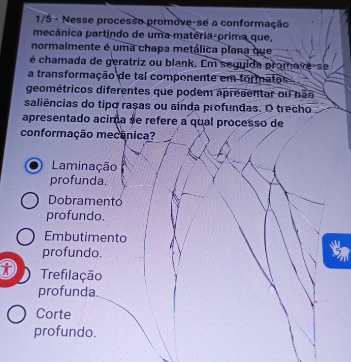 1/5 - Nesse processo promove-se a conformação
mecânica partindo de uma matéria-prima que,
normalmente é uma chapa metálica plana que
é chamada de geratriz ou blank. Em seguida promave-se
a transformação de tal componente em formatos
geométricos diferentes que podem apresentar ou não
saliências do tipo raças ou aínda profundas. O trecho
apresentado acima se refere a qual processo de
conformação mecânica?
Laminação
profunda.
Dobramento
profundo.
Embutimento W
profundo.
i Trefilação
profunda.
Corte
profundo.