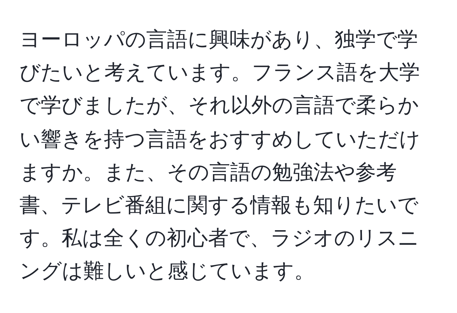 ヨーロッパの言語に興味があり、独学で学びたいと考えています。フランス語を大学で学びましたが、それ以外の言語で柔らかい響きを持つ言語をおすすめしていただけますか。また、その言語の勉強法や参考書、テレビ番組に関する情報も知りたいです。私は全くの初心者で、ラジオのリスニングは難しいと感じています。