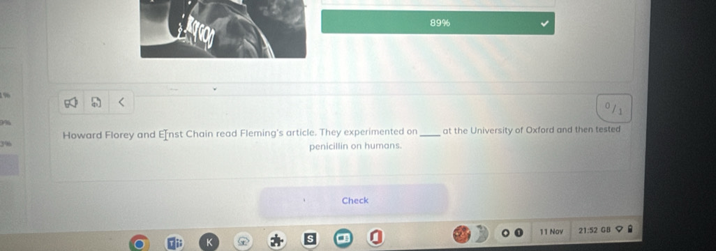 89%
196
9%
Howard Florey and E[nst Chain read Fleming's article. They experimented on _at the University of Oxford and then tested
3%
penicillin on humans. 
Check 
11 Nov 21:52 GB