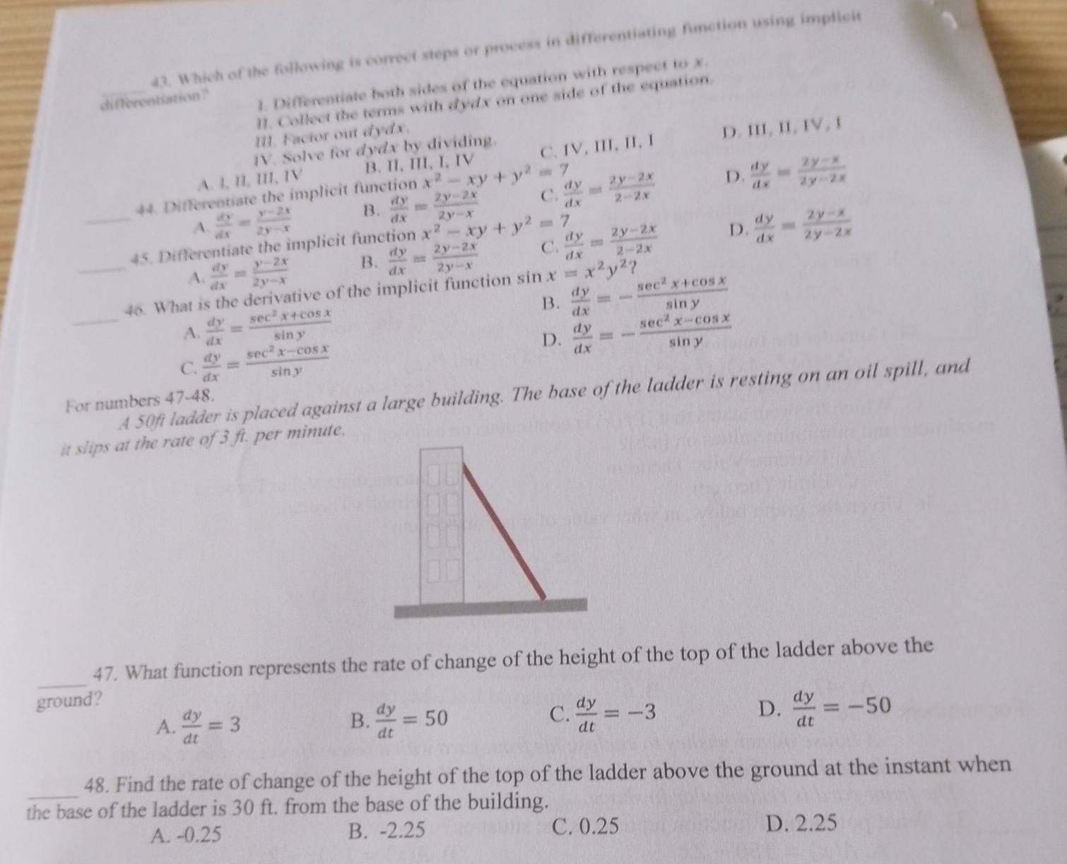 Which of the following is correct steps or process in differentiating function using implicit
_
1. Differentiate both sides of the equation with respect to x.
differentiation .?
11. Collect the terms with dydx on one side of the equation.
I. Factor out dydx.
IV. Solve for dydx by dividing.
A. l, II, III, IV B. II, III, I, IV C.IV, III, II, I D. III, II, IV, I
44. Differentiate the implicit function x^2-xy+y^2=7
D.
_
A.  dy/dx = (y-2x)/2y-x  B.  dy/dx = (2y-2x)/2y-x  C.  dy/dx = (2y-2x)/2-2x   dy/dx = (2y-x)/2y-2x 
45. Differentiate the implicit function x^2-xy+y^2=7
A.  dy/dx = (y-2x)/2y-x  B.  dy/dx = (2y-2x)/2y-x  C.  dy/dx = (2y-2x)/2-2x  D.  dy/dx = (2y-x)/2y-2x 
_
_46. What is the derivative of the implicit function sin x=x^2y^2?
B.  dy/dx =- (sec^2x+cos x)/sin y 
A.  dy/dx = (sec^2x+cos x)/sin y   dy/dx =- (sec^2x-cos x)/sin y 
C.  dy/dx = (sec^2x-cos x)/sin y 
D.
A 50ft ladder is placed against a large building. The base of the ladder is resting on an oil spill, and
For numbers 47-48.
it slips at the rate of 3 ft. per minute.
_
47. What function represents the rate of change of the height of the top of the ladder above the
ground?
A.  dy/dt =3  dy/dt =50  dy/dt =-3  dy/dt =-50
B.
C.
D.
_
48. Find the rate of change of the height of the top of the ladder above the ground at the instant when
the base of the ladder is 30 ft. from the base of the building.
A. -0.25 B. -2.25 C. 0.25 D. 2.25