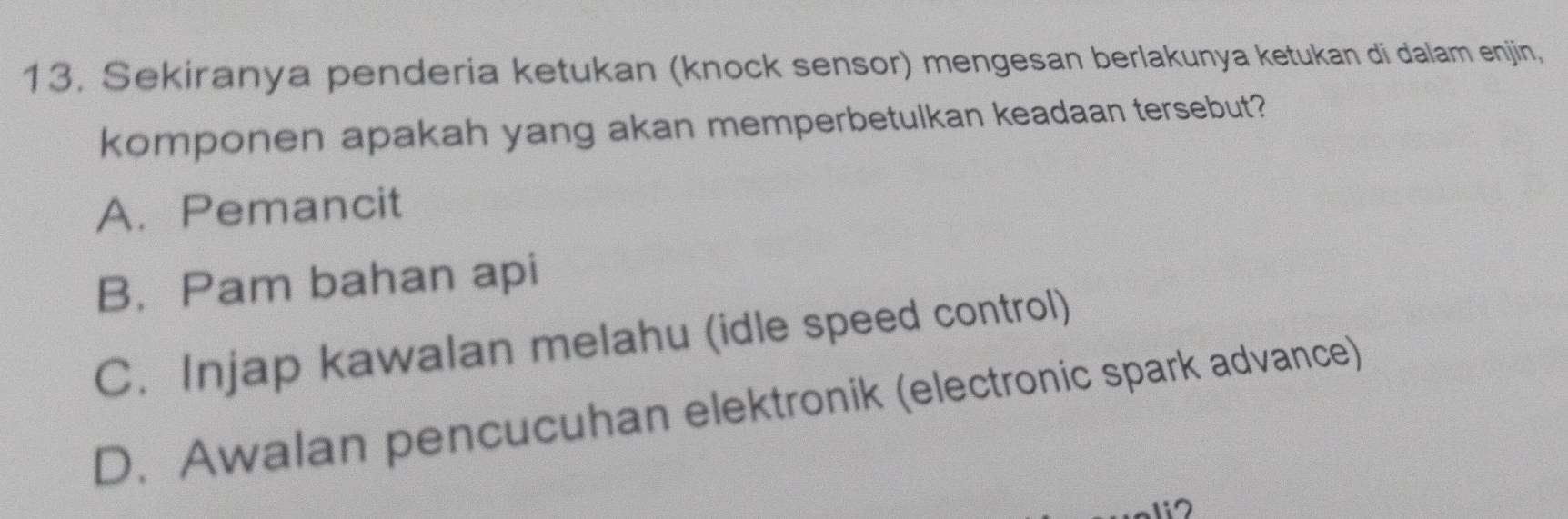 Sekiranya penderia ketukan (knock sensor) mengesan berlakunya ketukan di dalam enjin,
komponen apakah yang akan memperbetulkan keadaan tersebut?
A. Pemancit
B.Pam bahan api
C. Injap kawalan melahu (idle speed control)
D. Awalan pencucuhan elektronik (electronic spark advance)