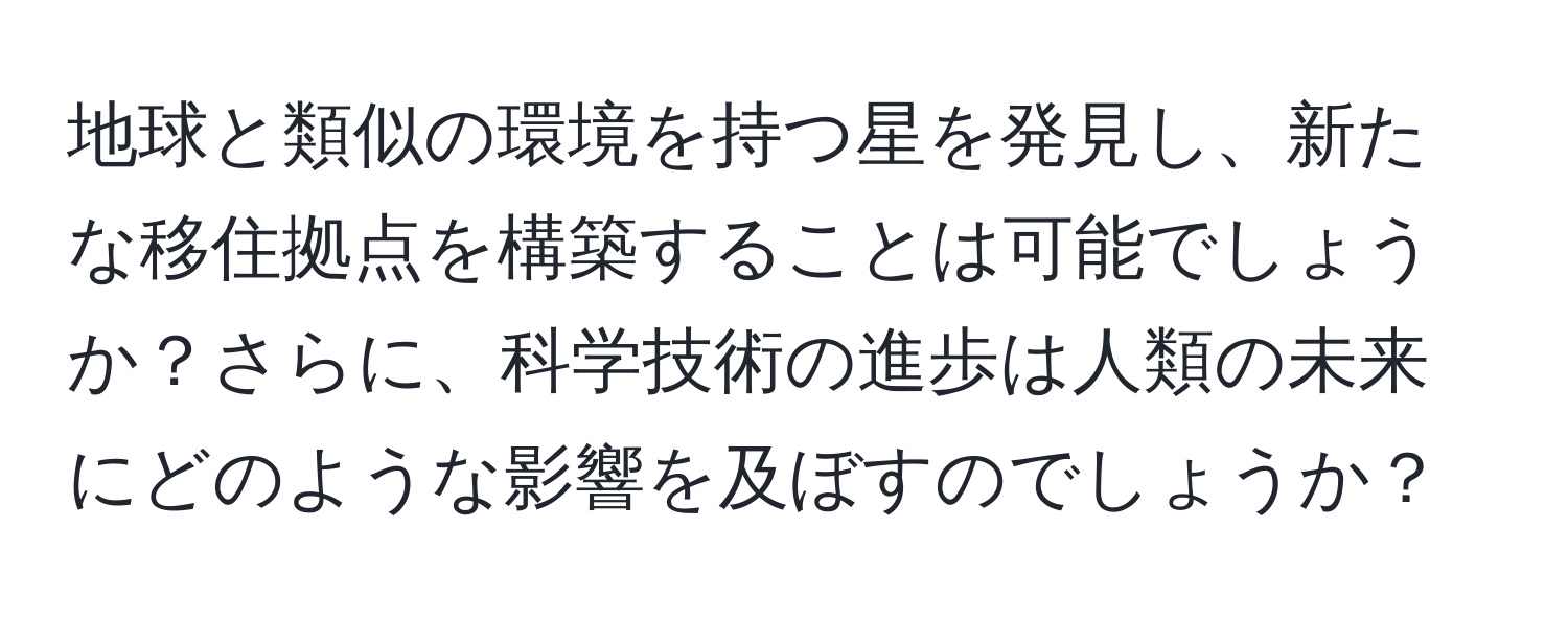 地球と類似の環境を持つ星を発見し、新たな移住拠点を構築することは可能でしょうか？さらに、科学技術の進歩は人類の未来にどのような影響を及ぼすのでしょうか？