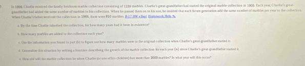 Is 1999, Charle recrived the family heirloom marble collection consisting of 1239 marbles. Charlie's gæat-grandfather had staed the original marble collection in 1905. Each year, Charlie's great- 
gnedlether had added the same number of mamles to his collection. When he passed them on to his son, he insisted thateach futwe generation add the same number of marbles per year to the colfection 
When Chadie's father acrived the collection in 1966, them were 810 marbles B 17 MW e fool Horzewrck Help 6 
s. Hy the time Chadie inhertted the collection, for how many yean had it been in existence? 
% How many marbles are added to she collection each year? 
c. Une the inforation you found in part (b) to figure oat how many marbles were in the original collection when Charkie's great-grandfather started it 
d Geseralm this situation by writing a function describing the growth of the mamble collection for each year (n) since Charlbe's great-grandfather stared it 
e How old will the marble collection be when Charlie (or one of his children) has mow than 2000 marbles? In what year will this occur?