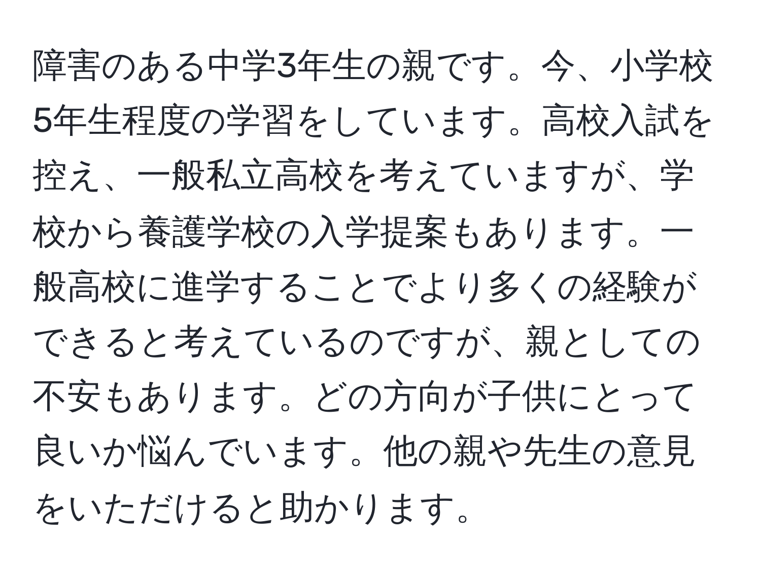 障害のある中学3年生の親です。今、小学校5年生程度の学習をしています。高校入試を控え、一般私立高校を考えていますが、学校から養護学校の入学提案もあります。一般高校に進学することでより多くの経験ができると考えているのですが、親としての不安もあります。どの方向が子供にとって良いか悩んでいます。他の親や先生の意見をいただけると助かります。